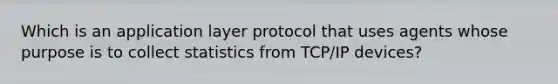 Which is an application layer protocol that uses agents whose purpose is to collect statistics from TCP/IP devices?