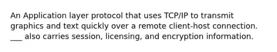 An Application layer protocol that uses TCP/IP to transmit graphics and text quickly over a remote client-host connection. ___ also carries session, licensing, and encryption information.