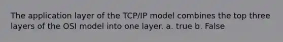 The application layer of the TCP/IP model combines the top three layers of the OSI model into one layer. a. true b. False