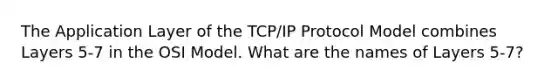 The Application Layer of the TCP/IP Protocol Model combines Layers 5-7 in the OSI Model. What are the names of Layers 5-7?