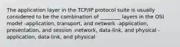 The application layer in the TCP/IP protocol suite is usually considered to be the combination of ________ layers in the OSI model -application, transport, and network -application, presentation, and session -network, data-link, and physical -application, data-link, and physical