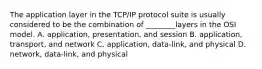 The application layer in the TCP/IP protocol suite is usually considered to be the combination of ________layers in the OSI model. A. application, presentation, and session B. application, transport, and network C. application, data-link, and physical D. network, data-link, and physical