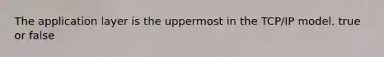 The application layer is the uppermost in the TCP/IP model. true or false