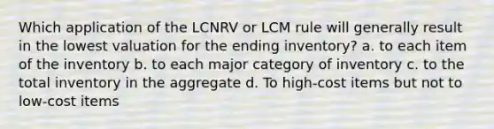 Which application of the LCNRV or LCM rule will generally result in the lowest valuation for the ending inventory? a. to each item of the inventory b. to each major category of inventory c. to the total inventory in the aggregate d. To high-cost items but not to low-cost items