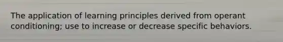 The application of learning principles derived from operant conditioning; use to increase or decrease specific behaviors.