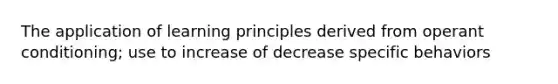 The application of learning principles derived from operant conditioning; use to increase of decrease specific behaviors