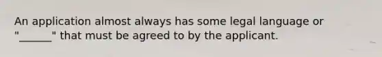 An application almost always has some legal language or "______" that must be agreed to by the applicant.