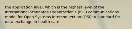 the application level, which is the highest level of the International Standards Organization's (ISO) communications model for Open Systems Interconnection (OSI); a standard for data exchange in health care.