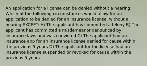 An application for a license can be denied without a hearing. Which of the following circumstances would allow for an application to be denied for an insurance license, without a hearing EXCEPT: A) The applicant has committed a felony B) The applicant has committed a misdemeanor denounced by insurance laws and was convicted C) The applicant had an insurance app for an insurance license denied for cause within the previous 5 years D) The applicant for the license had an insurance license suspended or revoked for cause within the previous 5 years