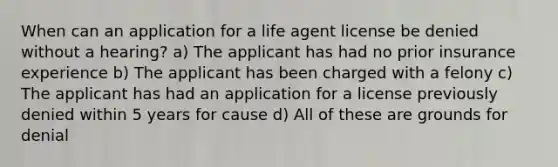 When can an application for a life agent license be denied without a hearing? a) The applicant has had no prior insurance experience b) The applicant has been charged with a felony c) The applicant has had an application for a license previously denied within 5 years for cause d) All of these are grounds for denial