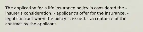 The application for a life insurance policy is considered the - insurer's consideration. - applicant's offer for the insurance. - legal contract when the policy is issued. - acceptance of the contract by the applicant.