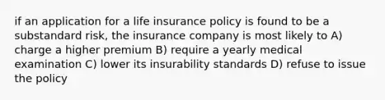 if an application for a life insurance policy is found to be a substandard risk, the insurance company is most likely to A) charge a higher premium B) require a yearly medical examination C) lower its insurability standards D) refuse to issue the policy