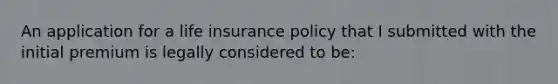 An application for a life insurance policy that I submitted with the initial premium is legally considered to be: