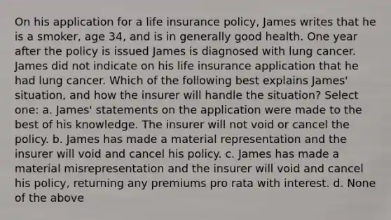 On his application for a life insurance policy, James writes that he is a smoker, age 34, and is in generally good health. One year after the policy is issued James is diagnosed with lung cancer. James did not indicate on his life insurance application that he had lung cancer. Which of the following best explains James' situation, and how the insurer will handle the situation? Select one: a. James' statements on the application were made to the best of his knowledge. The insurer will not void or cancel the policy. b. James has made a material representation and the insurer will void and cancel his policy. c. James has made a material misrepresentation and the insurer will void and cancel his policy, returning any premiums pro rata with interest. d. None of the above