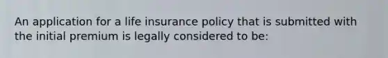 An application for a life insurance policy that is submitted with the initial premium is legally considered to be: