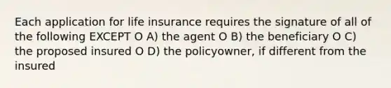 Each application for life insurance requires the signature of all of the following EXCEPT O A) the agent O B) the beneficiary O C) the proposed insured O D) the policyowner, if different from the insured