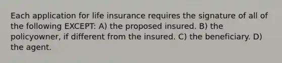 Each application for life insurance requires the signature of all of the following EXCEPT: A) the proposed insured. B) the policyowner, if different from the insured. C) the beneficiary. D) the agent.