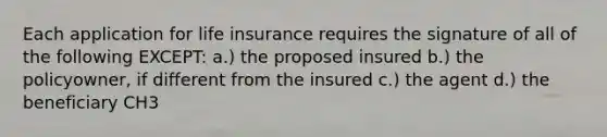 Each application for life insurance requires the signature of all of the following EXCEPT: a.) the proposed insured b.) the policyowner, if different from the insured c.) the agent d.) the beneficiary CH3