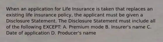 When an application for Life Insurance is taken that replaces an existing life insurance policy, the applicant must be given a Disclosure Statement. The Disclosure Statement must include all of the following EXCEPT: A. Premium mode B. Insurer's name C. Date of application D. Producer's name