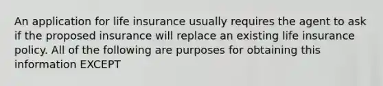 An application for life insurance usually requires the agent to ask if the proposed insurance will replace an existing life insurance policy. All of the following are purposes for obtaining this information EXCEPT