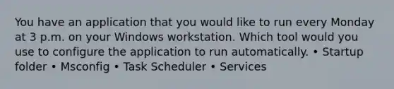 You have an application that you would like to run every Monday at 3 p.m. on your Windows workstation. Which tool would you use to configure the application to run automatically. • Startup folder • Msconfig • Task Scheduler • Services