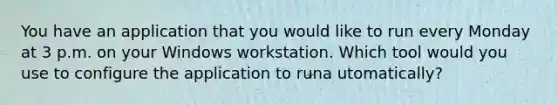 You have an application that you would like to run every Monday at 3 p.m. on your Windows workstation. Which tool would you use to configure the application to runa utomatically?