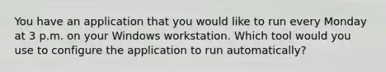 You have an application that you would like to run every Monday at 3 p.m. on your Windows workstation. Which tool would you use to configure the application to run automatically?