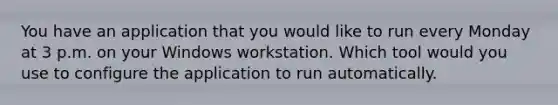 You have an application that you would like to run every Monday at 3 p.m. on your Windows workstation. Which tool would you use to configure the application to run automatically.