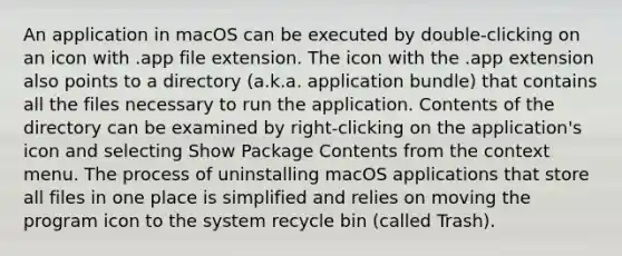 An application in macOS can be executed by double-clicking on an icon with .app file extension. The icon with the .app extension also points to a directory (a.k.a. application bundle) that contains all the files necessary to run the application. Contents of the directory can be examined by right-clicking on the application's icon and selecting Show Package Contents from the context menu. The process of uninstalling macOS applications that store all files in one place is simplified and relies on moving the program icon to the system recycle bin (called Trash).