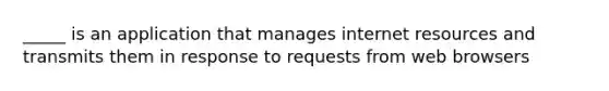 _____ is an application that manages internet resources and transmits them in response to requests from web browsers