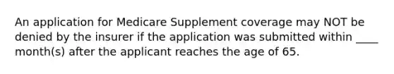 An application for Medicare Supplement coverage may NOT be denied by the insurer if the application was submitted within ____ month(s) after the applicant reaches the age of 65.