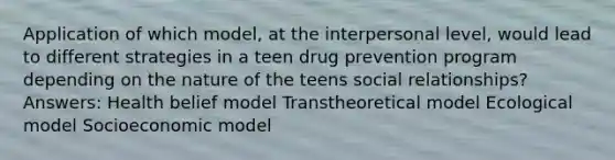 Application of which model, at the interpersonal level, would lead to different strategies in a teen drug prevention program depending on the nature of the teens social relationships? Answers: Health belief model Transtheoretical model Ecological model Socioeconomic model