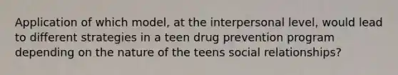 Application of which model, at the interpersonal level, would lead to different strategies in a teen drug prevention program depending on the nature of the teens social relationships?