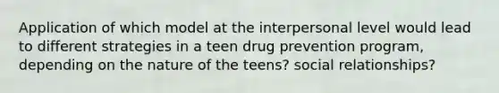 Application of which model at the interpersonal level would lead to different strategies in a teen drug prevention program, depending on the nature of the teens? social relationships?