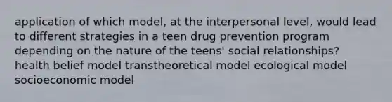 application of which model, at the interpersonal level, would lead to different strategies in a teen drug prevention program depending on the nature of the teens' social relationships? health belief model transtheoretical model ecological model socioeconomic model