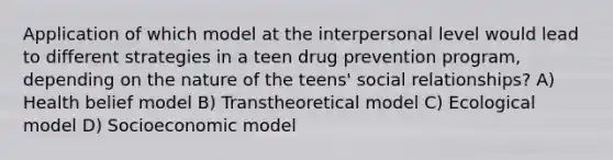 Application of which model at the interpersonal level would lead to different strategies in a teen drug prevention program, depending on the nature of the teens' social relationships? A) Health belief model B) Transtheoretical model C) Ecological model D) Socioeconomic model