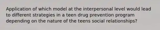 Application of which model at the interpersonal level would lead to different strategies in a teen drug prevention program depending on the nature of the teens social relationships?