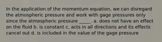 In the application of the momentum equation, we can disregard the atmospheric pressure and work with gage pressures only since the atmospheric pressure _____. a. does not have an effect on the fluid b. is constant c. acts in all directions and its effects cancel out d. is included in the value of the gage pressure