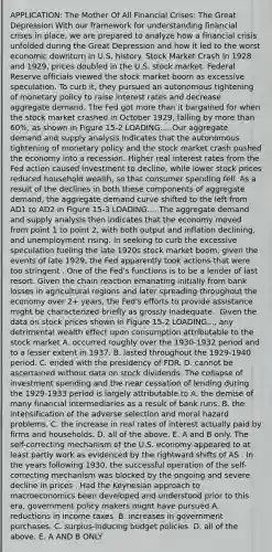 APPLICATION: The Mother Of All Financial​ Crises: The Great Depression With our framework for understanding financial crises in​ place, we are prepared to analyze how a financial crisis unfolded during the Great Depression and how it led to the worst economic downturn in U.S. history. Stock Market Crash In 1928 and​ 1929, prices doubled in the U.S. stock market. Federal Reserve officials viewed the stock market boom as excessive speculation. To curb​ it, they pursued an autonomous tightening of monetary policy to raise interest rates and decrease aggregate demand. The Fed got more than it bargained for when the stock market crashed in October​ 1929, falling by more than​ 60%, as shown in Figure 15-2 LOADING.... Our aggregate demand and supply analysis indicates that the autonomous tightening of monetary policy and the stock market crash pushed the economy into a recession. Higher real interest rates from the Fed action caused investment to​ decline, while lower stock prices reduced household​ wealth, so that consumer spending fell. As a result of the declines in both these components of aggregate​ demand, the aggregate demand curve shifted to the left from AD1 to AD2 in Figure 15-3 LOADING.... The aggregate demand and supply analysis then indicates that the economy moved from point 1 to point​ 2, with both output and inflation​ declining, and unemployment rising. In seeking to curb the excessive speculation fueling the late 1920s stock market​ boom, given the events of late​ 1929, the Fed apparently took actions that were too stringent . One of the​ Fed's functions is to be a lender of last resort. Given the chain reaction emanating initially from bank losses in agricultural regions and later spreading throughout the economy over​ 2+ years, the​ Fed's efforts to provide assistance might be characterized briefly as grossly inadequate . Given the data on stock prices shown in Figure 15-2 LOADING...​, any detrimental wealth effect upon consumption attributable to the stock market A. occurred roughly over the​ 1930-1932 period and to a lesser extent in 1937. B. lasted throughout the​ 1929-1940 period. C. ended with the presidency of FDR. D. cannot be ascertained without data on stock dividends. The collapse of investment spending and the near cessation of lending during the​ 1929-1933 period is largely attributable to A. the demise of many financial intermediaries as a result of bank runs. B. the intensification of the adverse selection and moral hazard problems. C. the increase in real rates of interest actually paid by firms and households. D. all of the above. E. A and B only. The​ self-correcting mechanism of the U.S. economy appeared to at least partly work as evidenced by the rightward shifts of AS . In the years following​ 1930, the successful operation of the​ self-correcting mechanism was blocked by the ongoing and severe decline in prices . Had the Keynesian approach to macroeconomics been developed and understood prior to this​ era, government policy makers might have pursued A. reductions in income taxes. B. increases in government purchases. C. ​surplus-inducing budget policies. D. all of the above. E. A AND B ONLY