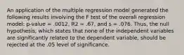 An application of the multiple regression model generated the following results involving the F test of the overall regression model: p-value = .0012, R2 = .67, and s = .076. Thus, the null hypothesis, which states that none of the independent variables are significantly related to the dependent variable, should be rejected at the .05 level of significance.