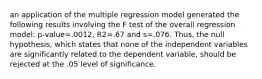 an application of the multiple regression model generated the following results involving the F test of the overall regression model: p-value=.0012, R2=.67 and s=.076. Thus, the null hypothesis, which states that none of the independent variables are significantly related to the dependent variable, should be rejected at the .05 level of significance.