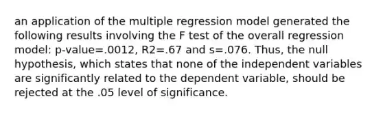 an application of the multiple regression model generated the following results involving the F test of the overall regression model: p-value=.0012, R2=.67 and s=.076. Thus, the null hypothesis, which states that none of the independent variables are significantly related to the dependent variable, should be rejected at the .05 level of significance.