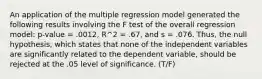 An application of the multiple regression model generated the following results involving the F test of the overall regression model: p-value = .0012, R^2 = .67, and s = .076. Thus, the null hypothesis, which states that none of the independent variables are significantly related to the dependent variable, should be rejected at the .05 level of significance. (T/F)