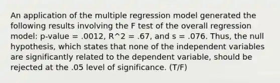 An application of the multiple regression model generated the following results involving the F test of the overall regression model: p-value = .0012, R^2 = .67, and s = .076. Thus, the null hypothesis, which states that none of the independent variables are significantly related to the dependent variable, should be rejected at the .05 level of significance. (T/F)