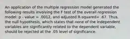 An application of the multiple regression model generated the following results involving the F test of the overall regression model: p - value = .0012, and adjusted R-squared= .67. Thus, the null hypothesis, which states that none of the independent variables are significantly related to the dependent variable, should be rejected at the .05 level of significance.