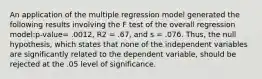 An application of the multiple regression model generated the following results involving the F test of the overall regression model:p-value= .0012, R2 = .67, and s = .076. Thus, the null hypothesis, which states that none of the independent variables are significantly related to the dependent variable, should be rejected at the .05 level of significance.