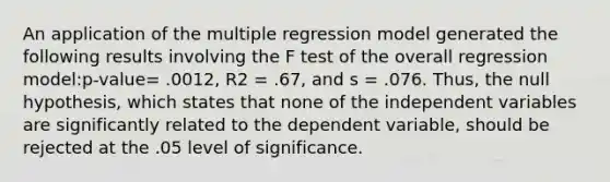 An application of the multiple regression model generated the following results involving the F test of the overall regression model:p-value= .0012, R2 = .67, and s = .076. Thus, the null hypothesis, which states that none of the independent variables are significantly related to the dependent variable, should be rejected at the .05 level of significance.