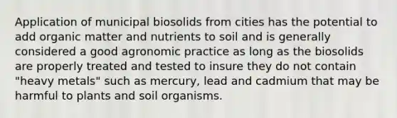 Application of municipal biosolids from cities has the potential to add organic matter and nutrients to soil and is generally considered a good agronomic practice as long as the biosolids are properly treated and tested to insure they do not contain "heavy metals" such as mercury, lead and cadmium that may be harmful to plants and soil organisms.