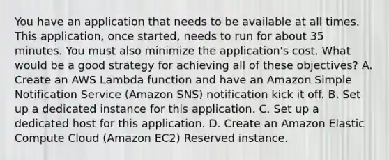 You have an application that needs to be available at all times. This application, once started, needs to run for about 35 minutes. You must also minimize the application's cost. What would be a good strategy for achieving all of these objectives? A. Create an AWS Lambda function and have an Amazon Simple Notification Service (Amazon SNS) notification kick it off. B. Set up a dedicated instance for this application. C. Set up a dedicated host for this application. D. Create an Amazon Elastic Compute Cloud (Amazon EC2) Reserved instance.