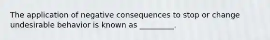 The application of negative consequences to stop or change undesirable behavior is known as _________.